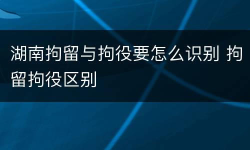 湖南拘留与拘役要怎么识别 拘留拘役区别