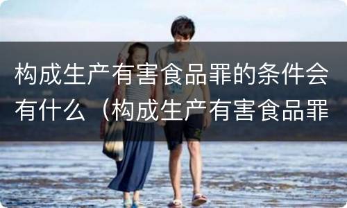 构成生产有害食品罪的条件会有什么（构成生产有害食品罪的条件会有什么影响）