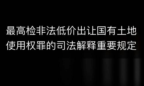 最高检非法低价出让国有土地使用权罪的司法解释重要规定都有哪些