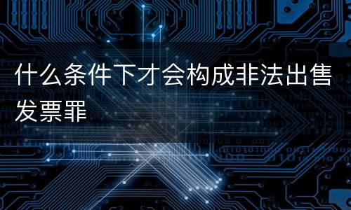 什么条件下才会构成非法出售发票罪