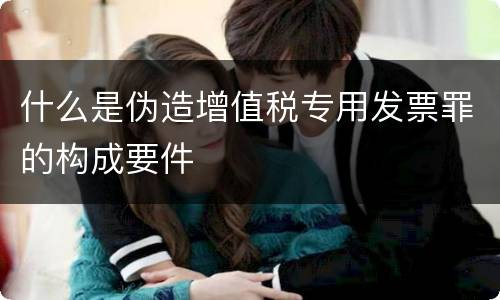 什么是伪造增值税专用发票罪的构成要件