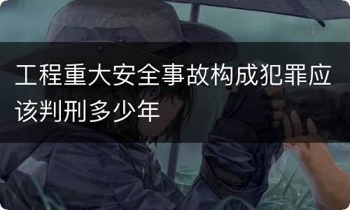 工程重大安全事故构成犯罪应该判刑多少年