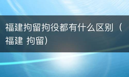 福建拘留拘役都有什么区别（福建 拘留）
