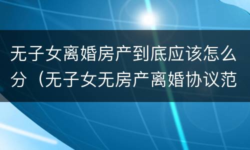 无子女离婚房产到底应该怎么分（无子女无房产离婚协议范本）
