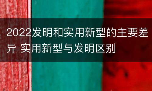 2022发明和实用新型的主要差异 实用新型与发明区别