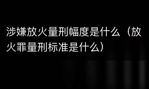 涉嫌放火量刑幅度是什么（放火罪量刑标准是什么）