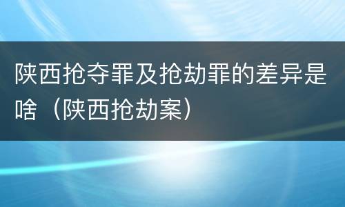 陕西抢夺罪及抢劫罪的差异是啥（陕西抢劫案）
