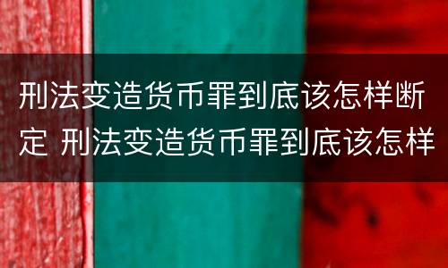 刑法变造货币罪到底该怎样断定 刑法变造货币罪到底该怎样断定罪名