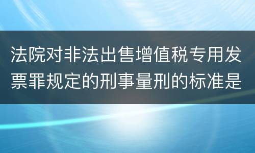 法院对非法出售增值税专用发票罪规定的刑事量刑的标准是什么样的