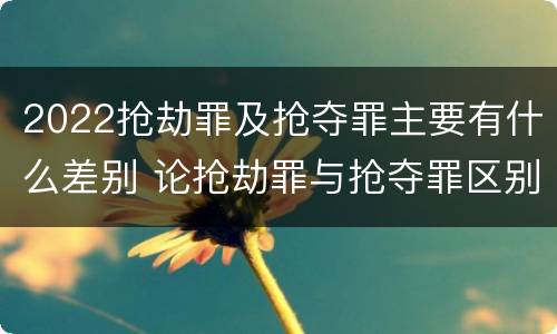 2022抢劫罪及抢夺罪主要有什么差别 论抢劫罪与抢夺罪区别