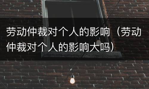劳动仲裁对个人的影响（劳动仲裁对个人的影响大吗）