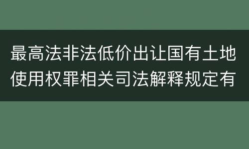 最高法非法低价出让国有土地使用权罪相关司法解释规定有哪些内容