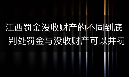 江西罚金没收财产的不同到底 判处罚金与没收财产可以并罚吗