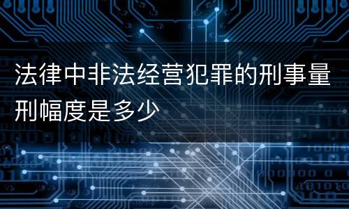 法律中非法经营犯罪的刑事量刑幅度是多少