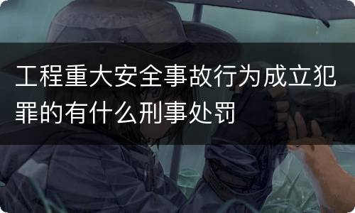 工程重大安全事故行为成立犯罪的有什么刑事处罚