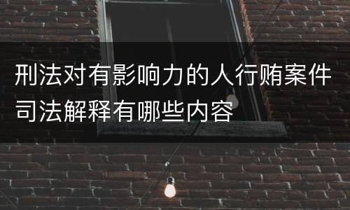 刑法对有影响力的人行贿案件司法解释有哪些内容