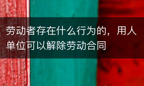 劳动者存在什么行为的，用人单位可以解除劳动合同
