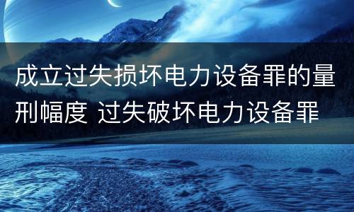 成立过失损坏电力设备罪的量刑幅度 过失破坏电力设备罪