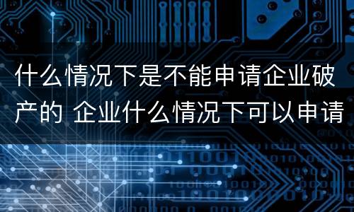 什么情况下是不能申请企业破产的 企业什么情况下可以申请破产?
