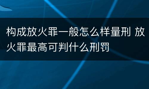 构成放火罪一般怎么样量刑 放火罪最高可判什么刑罚