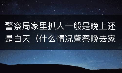 警察局家里抓人一般是晚上还是白天（什么情况警察晚去家里抓人）