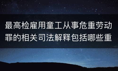 最高检雇用童工从事危重劳动罪的相关司法解释包括哪些重要内容