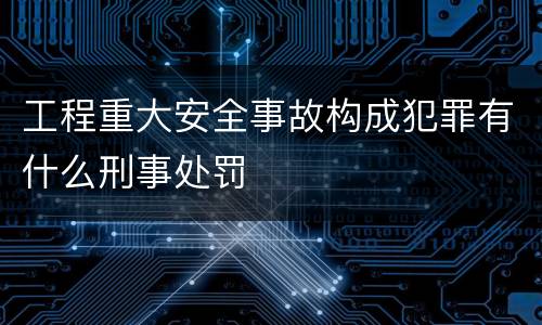 工程重大安全事故构成犯罪有什么刑事处罚