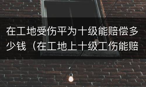 在工地受伤平为十级能赔偿多少钱（在工地上十级工伤能赔多少钱）