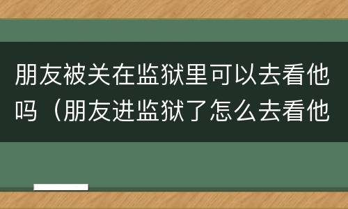 朋友被关在监狱里可以去看他吗（朋友进监狱了怎么去看他）
