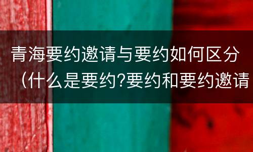 青海要约邀请与要约如何区分（什么是要约?要约和要约邀请有何区别?）