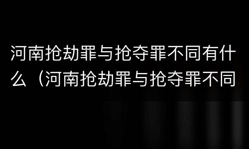 河南抢劫罪与抢夺罪不同有什么（河南抢劫罪与抢夺罪不同有什么后果）