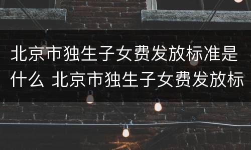 北京市独生子女费发放标准是什么 北京市独生子女费发放标准是什么样的