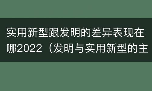 实用新型跟发明的差异表现在哪2022（发明与实用新型的主要区别）
