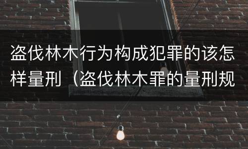 盗伐林木行为构成犯罪的该怎样量刑（盗伐林木罪的量刑规定）