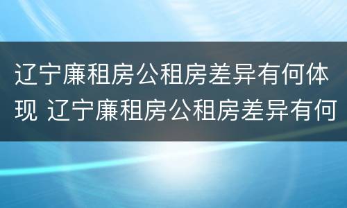 辽宁廉租房公租房差异有何体现 辽宁廉租房公租房差异有何体现问题