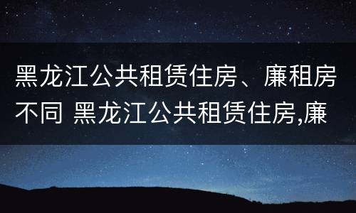 黑龙江公共租赁住房、廉租房不同 黑龙江公共租赁住房,廉租房不同怎么办