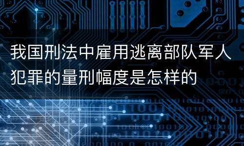 我国刑法中雇用逃离部队军人犯罪的量刑幅度是怎样的