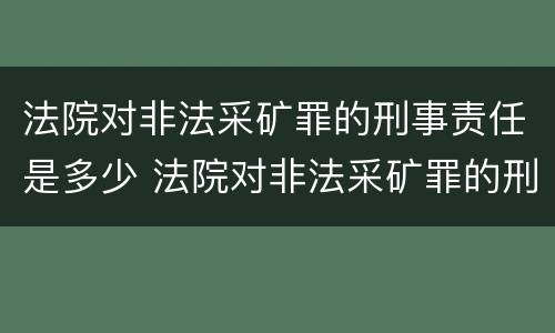 法院对非法采矿罪的刑事责任是多少 法院对非法采矿罪的刑事责任是多少条