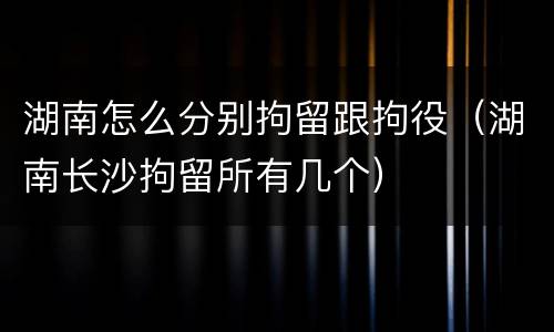 湖南怎么分别拘留跟拘役（湖南长沙拘留所有几个）