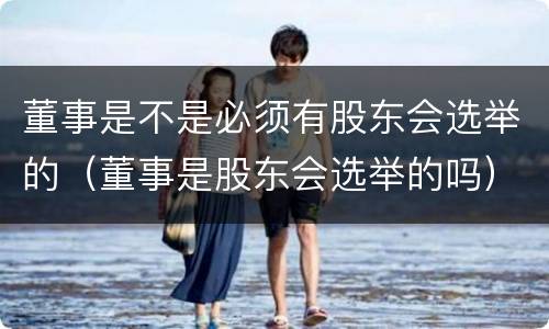 董事是不是必须有股东会选举的（董事是股东会选举的吗）