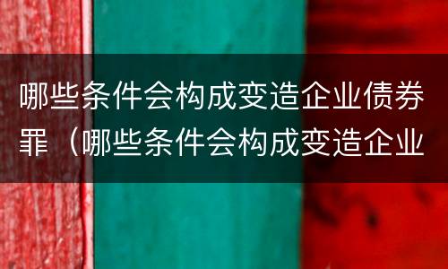 哪些条件会构成变造企业债券罪（哪些条件会构成变造企业债券罪）