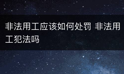 非法用工应该如何处罚 非法用工犯法吗