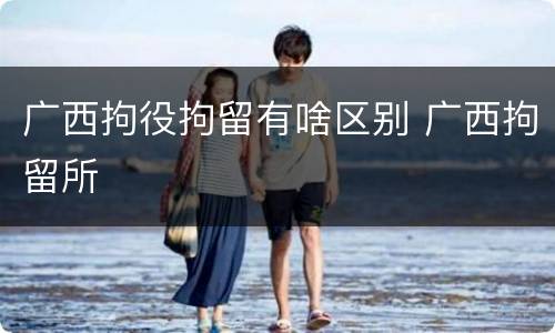 广西拘役拘留有啥区别 广西拘留所