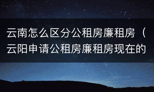 云南怎么区分公租房廉租房（云阳申请公租房廉租房现在的什么地方）