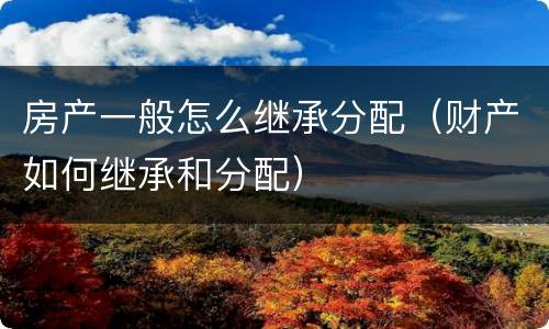 房产一般怎么继承分配（财产如何继承和分配）