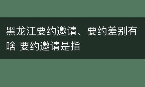 黑龙江要约邀请、要约差别有啥 要约邀请是指