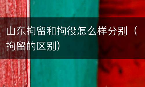 山东拘留和拘役怎么样分别（拘留的区别）