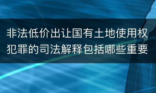 非法低价出让国有土地使用权犯罪的司法解释包括哪些重要内容