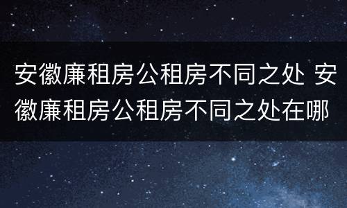 安徽廉租房公租房不同之处 安徽廉租房公租房不同之处在哪