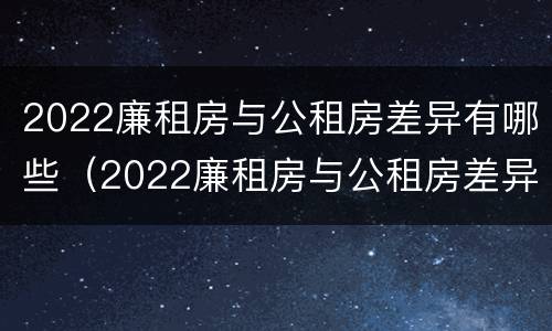 2022廉租房与公租房差异有哪些（2022廉租房与公租房差异有哪些问题）